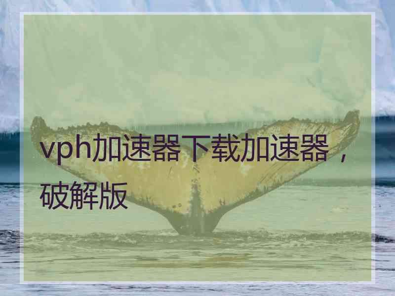 vph加速器下载加速器，破解版